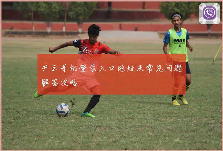 开云手机登录入口地址及常见问题解答攻略