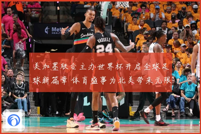 美加墨联合主办世界杯开启全球足球新篇章 体育盛事为北美带来无限可能