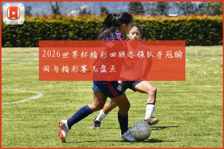 2026世界杯精彩回顾各强队夺冠瞬间与精彩赛况盘点