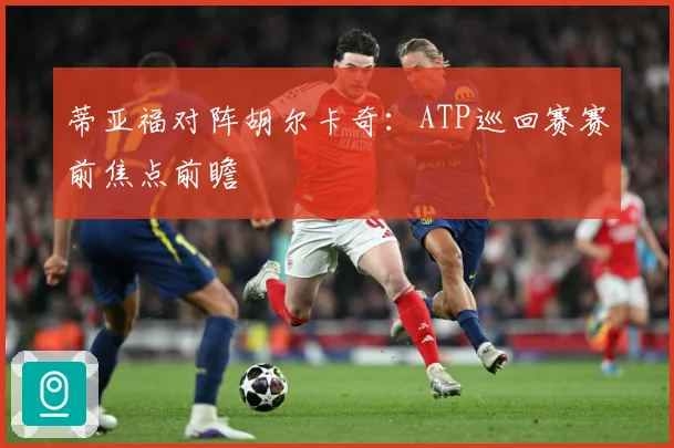 蒂亚福对阵胡尔卡奇：ATP巡回赛赛前焦点前瞻