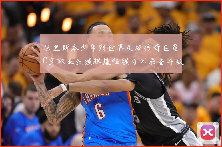 从里斯本少年到世界足坛传奇巨星C罗职业生涯辉煌征程与不屈奋斗故事解析