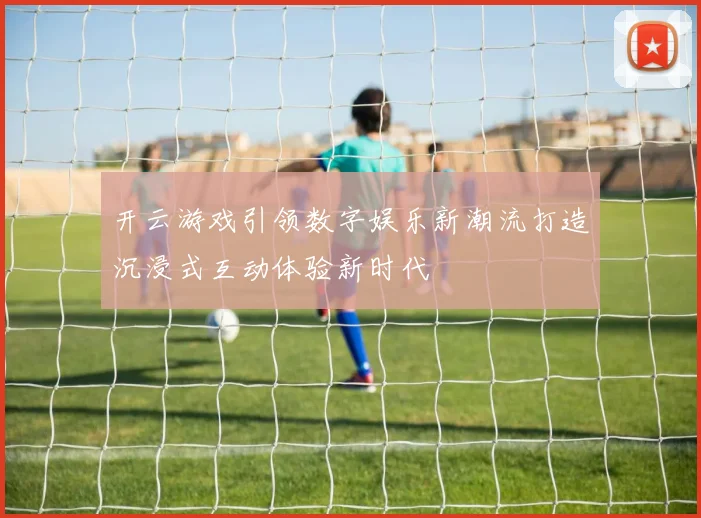 开云游戏引领数字娱乐新潮流打造沉浸式互动体验新时代