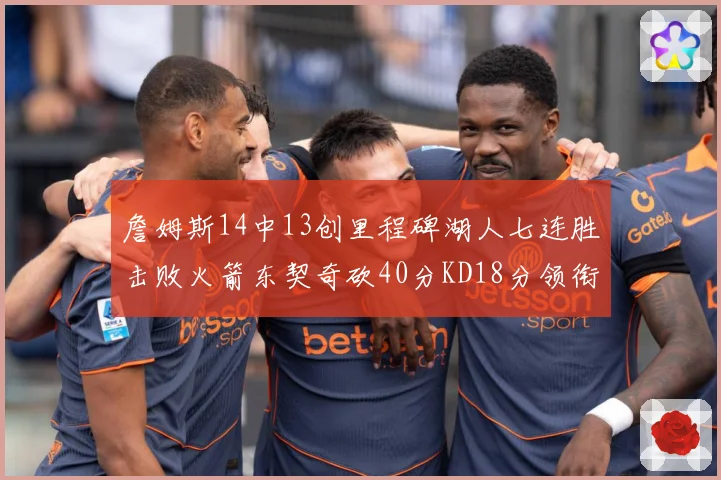 詹姆斯14中13创里程碑湖人七连胜击败火箭东契奇砍40分KD18分领衔表现