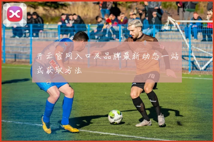 开云官网入口及品牌最新动态一站式获取方法