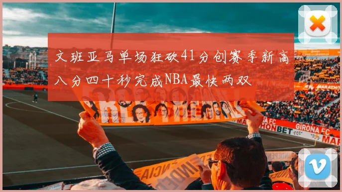 文班亚马单场狂砍41分创赛季新高八分四十秒完成NBA最快两双