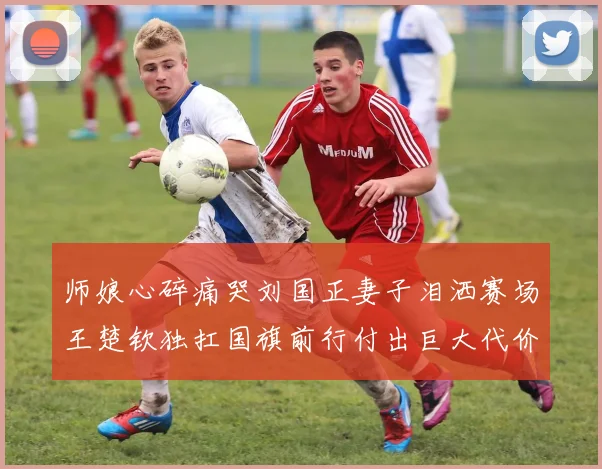 师娘心碎痛哭刘国正妻子泪洒赛场王楚钦独扛国旗前行付出巨大代价