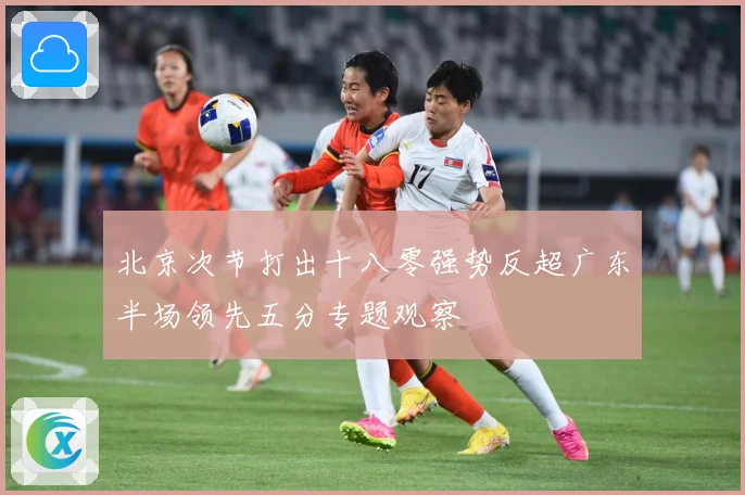 北京次节打出十八零强势反超广东半场领先五分专题观察