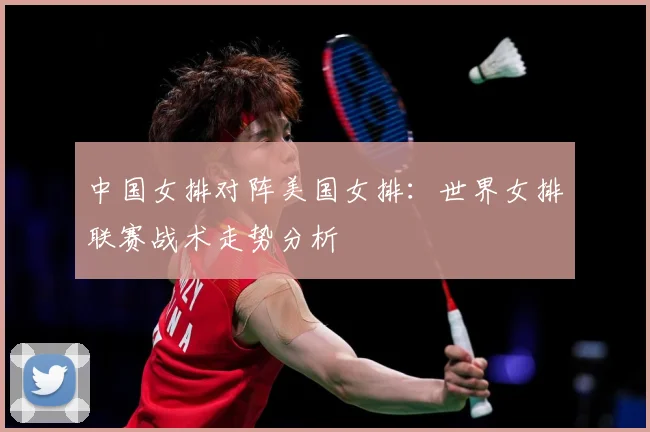 中国女排对阵美国女排：世界女排联赛战术走势分析