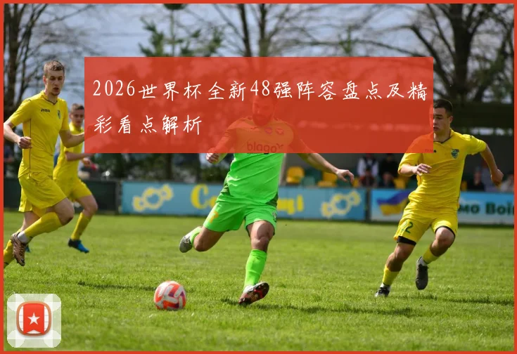 2026世界杯全新48强阵容盘点及精彩看点解析