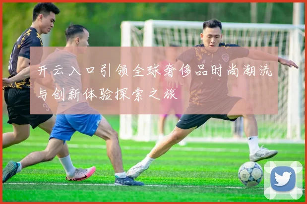 开云入口引领全球奢侈品时尚潮流与创新体验探索之旅