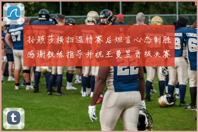 孙颖莎横扫温特赛后坦言心态制胜感谢教练指导并祝王曼昱晋级决赛再创辉煌
