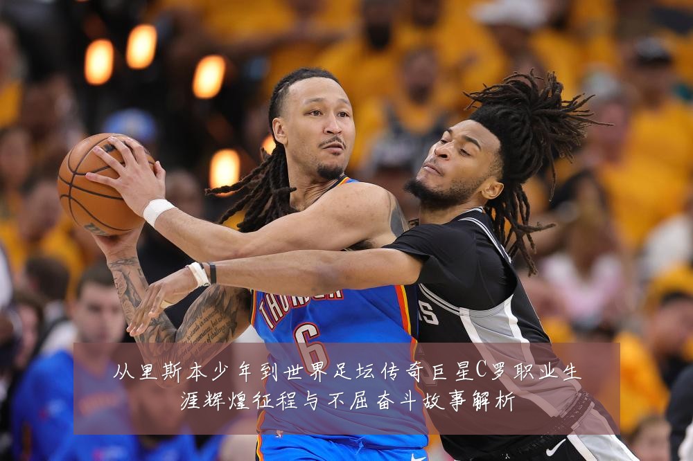 从里斯本少年到世界足坛传奇巨星C罗职业生涯辉煌征程与不屈奋斗故事解析