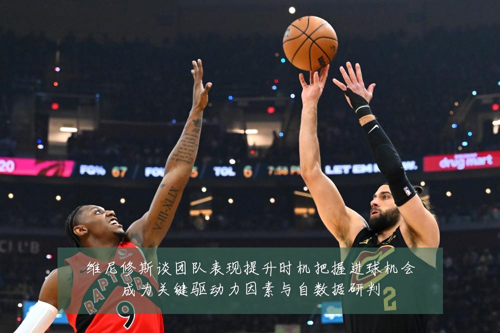 维尼修斯谈团队表现提升时机把握进球机会成为关键驱动力因素与自数据研判